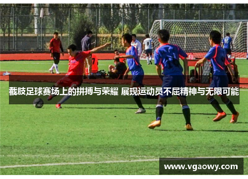 截肢足球赛场上的拼搏与荣耀 展现运动员不屈精神与无限可能