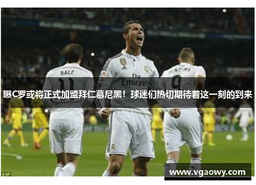 曝C罗或将正式加盟拜仁慕尼黑！球迷们热切期待着这一刻的到来