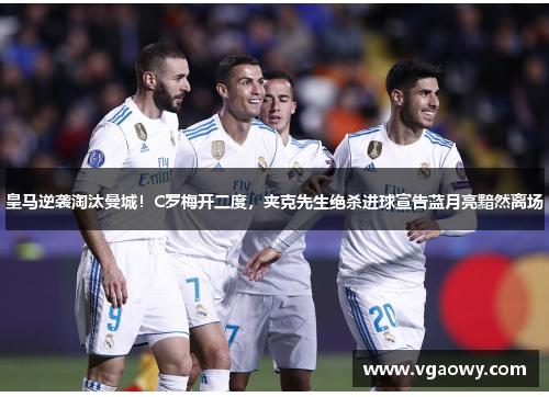 皇马逆袭淘汰曼城！C罗梅开二度，夹克先生绝杀进球宣告蓝月亮黯然离场
